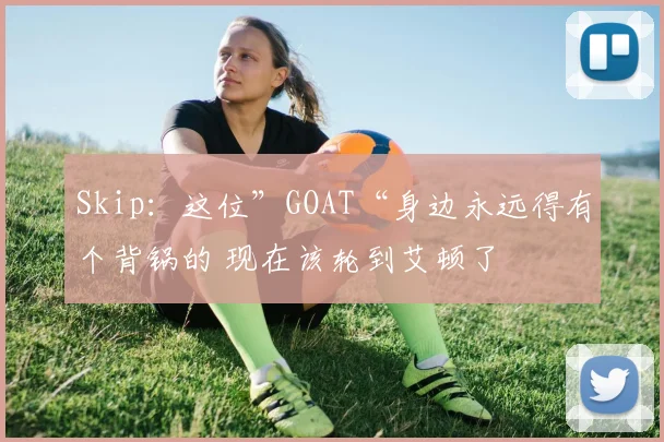 Skip：这位”GOAT“身边永远得有个背锅的 现在该轮到艾顿了