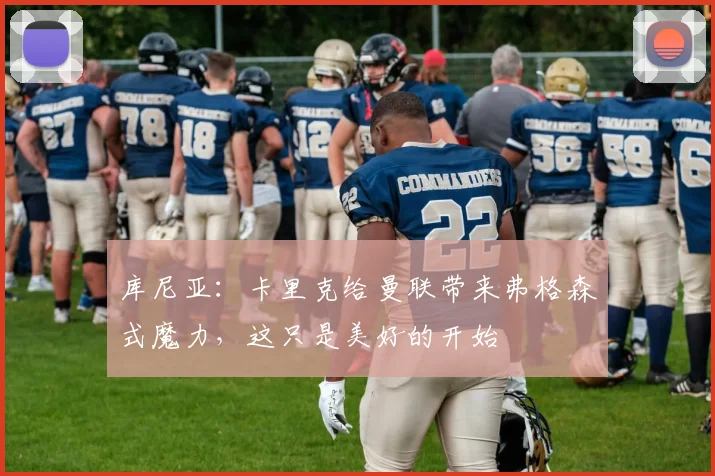 库尼亚：卡里克给曼联带来弗格森式魔力，这只是美好的开始