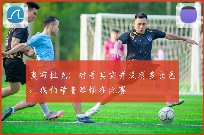 奥布拉克：对手其实并没有多出色，我们带着恐惧在比赛