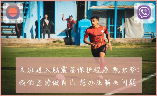 文班进入脑震荡保护程序 凯尔登：我们坚持做自己 想办法解决问题