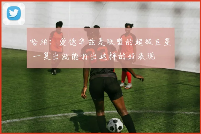 哈珀：爱德华兹是联盟的超级巨星 一复出就能打出这样的好表现